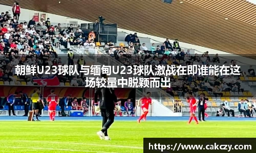 朝鲜U23球队与缅甸U23球队激战在即谁能在这场较量中脱颖而出